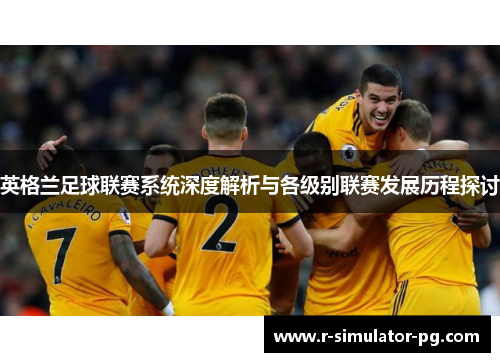 英格兰足球联赛系统深度解析与各级别联赛发展历程探讨 英格兰足球联赛系统深度解析与各级别联赛发展历程探讨