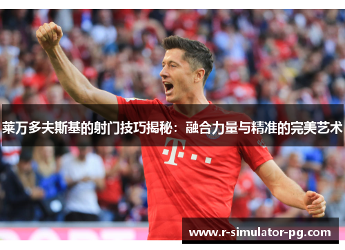 莱万多夫斯基的射门技巧揭秘:融合力量与精准的完美艺术 莱万多夫斯基的射门技巧揭秘:融合力量与精准的完美艺术