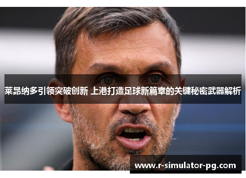 莱昂纳多引领突破创新 上港打造足球新篇章的关键秘密武器解析