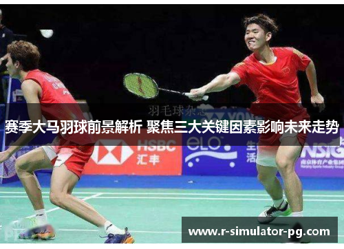 赛季大马羽球前景解析 聚焦三大关键因素影响未来走势