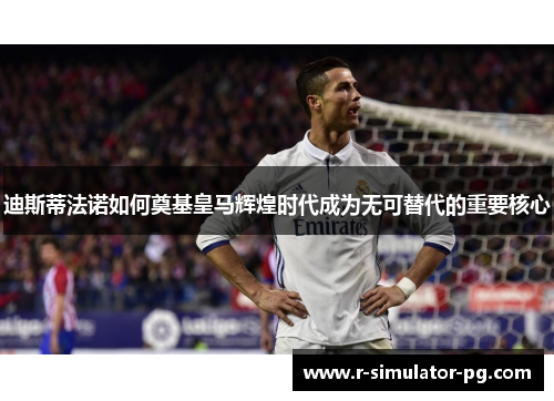 迪斯蒂法诺如何奠基皇马辉煌时代成为无可替代的重要核心