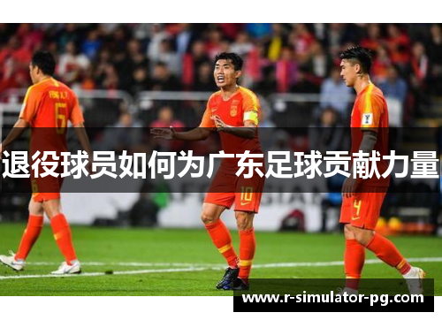 退役球员如何为广东足球贡献力量 退役球员如何为广东足球贡献力量