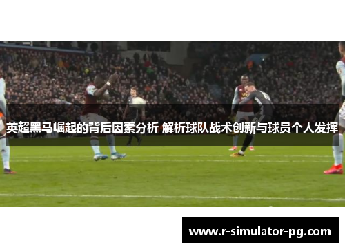英超黑马崛起的背后因素分析 解析球队战术创新与球员个人发挥
