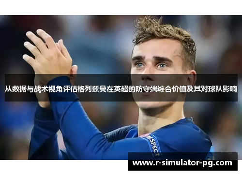 从数据与战术视角评估格列兹曼在英超的防守端综合价值及其对球队影响 从数据与战术视角评估格列兹曼在英超的防守端综合价值及其对球队影响