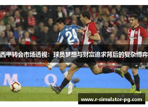 西甲转会市场透视:球员梦想与财富追求背后的复杂博弈 西甲转会市场透视:球员梦想与财富追求背后的复杂博弈