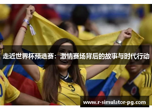走近世界杯预选赛:激情赛场背后的故事与时代行动 走近世界杯预选赛:激情赛场背后的故事与时代行动