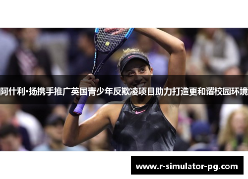 阿什利·扬携手推广英国青少年反欺凌项目助力打造更和谐校园环境 阿什利·扬携手推广英国青少年反欺凌项目助力打造更和谐校园环境