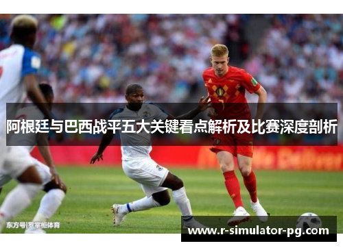 阿根廷与巴西战平五大关键看点解析及比赛深度剖析 阿根廷与巴西战平五大关键看点解析及比赛深度剖析