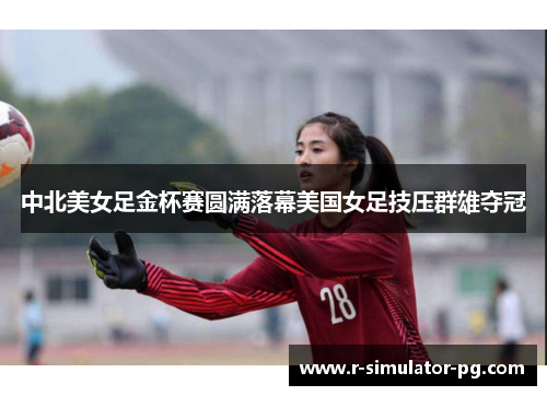 中北美女足金杯赛圆满落幕美国女足技压群雄夺冠 中北美女足金杯赛圆满落幕美国女足技压群雄夺冠