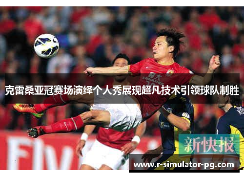克雷桑亚冠赛场演绎个人秀展现超凡技术引领球队制胜 克雷桑亚冠赛场演绎个人秀展现超凡技术引领球队制胜