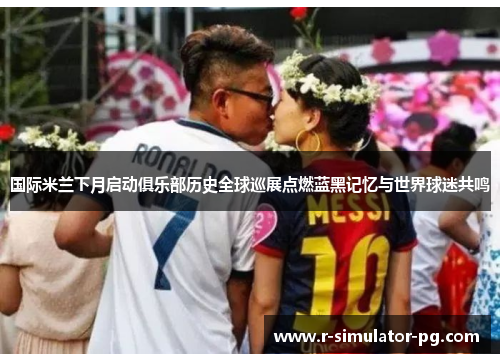 国际米兰下月启动俱乐部历史全球巡展点燃蓝黑记忆与世界球迷共鸣 国际米兰下月启动俱乐部历史全球巡展点燃蓝黑记忆与世界球迷共鸣