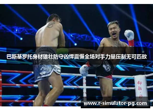 巴斯基罗托身材雄壮防守凶悍震慑全场对手力量压制无可匹敌 巴斯基罗托身材雄壮防守凶悍震慑全场对手力量压制无可匹敌