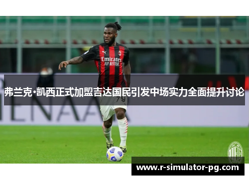 弗兰克·凯西正式加盟吉达国民引发中场实力全面提升讨论