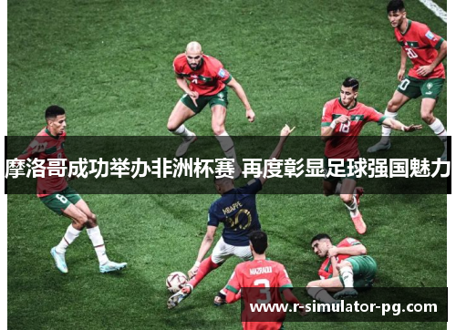 摩洛哥成功举办非洲杯赛 再度彰显足球强国魅力 摩洛哥成功举办非洲杯赛 再度彰显足球强国魅力