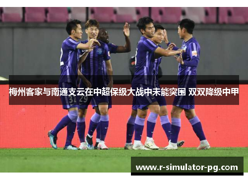 梅州客家与南通支云在中超保级大战中未能突围 双双降级中甲 梅州客家与南通支云在中超保级大战中未能突围 双双降级中甲