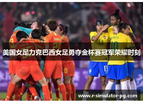 美国女足力克巴西女足勇夺金杯赛冠军荣耀时刻