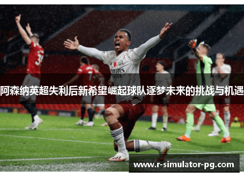 阿森纳英超失利后新希望崛起球队逐梦未来的挑战与机遇