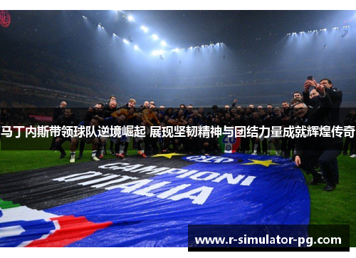 马丁内斯带领球队逆境崛起 展现坚韧精神与团结力量成就辉煌传奇