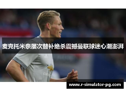 麦克托米奈屡次替补绝杀震撼曼联球迷心潮澎湃