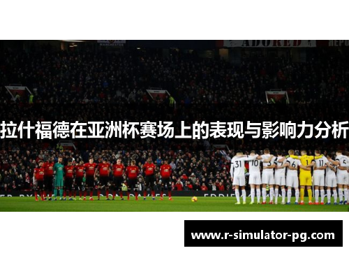 拉什福德在亚洲杯赛场上的表现与影响力分析